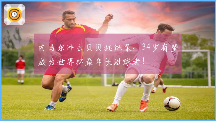 内马尔冲击贝贝托纪录，34岁有望成为世界杯最年长进球者！