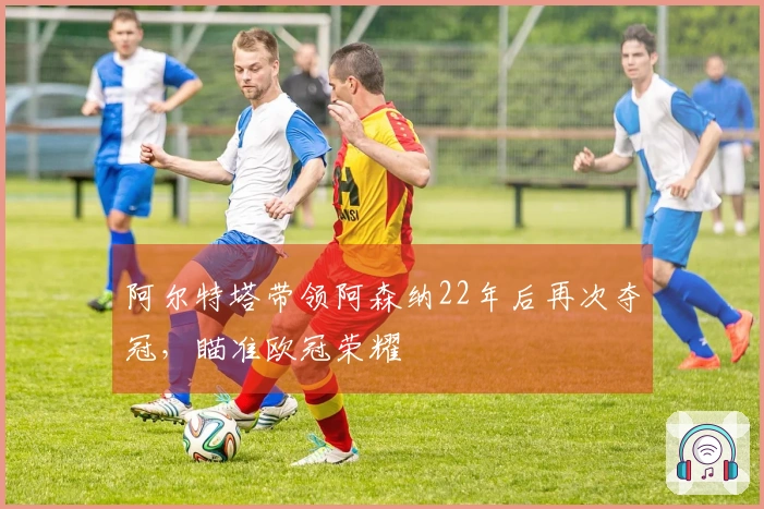 阿尔特塔带领阿森纳22年后再次夺冠，瞄准欧冠荣耀