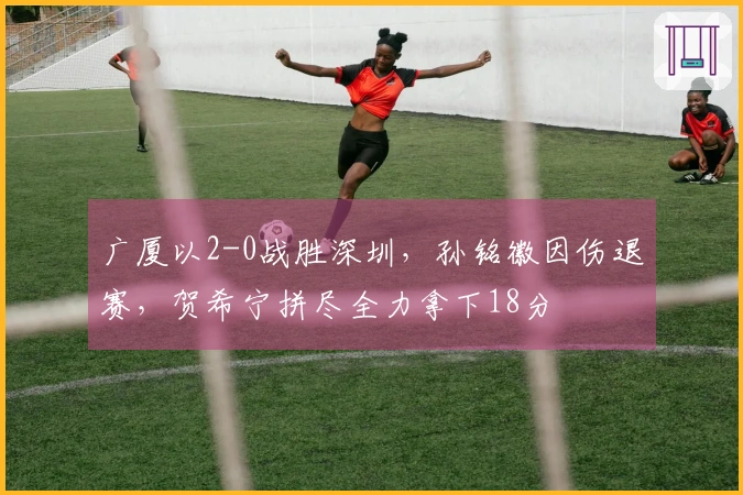 广厦以2-0战胜深圳，孙铭徽因伤退赛，贺希宁拼尽全力拿下18分