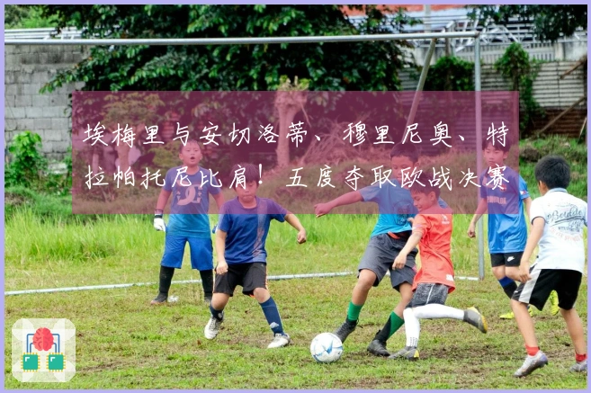 埃梅里与安切洛蒂、穆里尼奥、特拉帕托尼比肩！五度夺取欧战决赛荣光的传奇教练